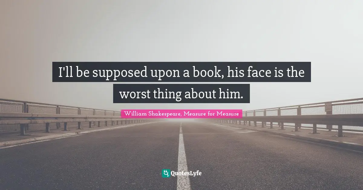 I'll be supposed upon a book, his face is the worst thing about him.