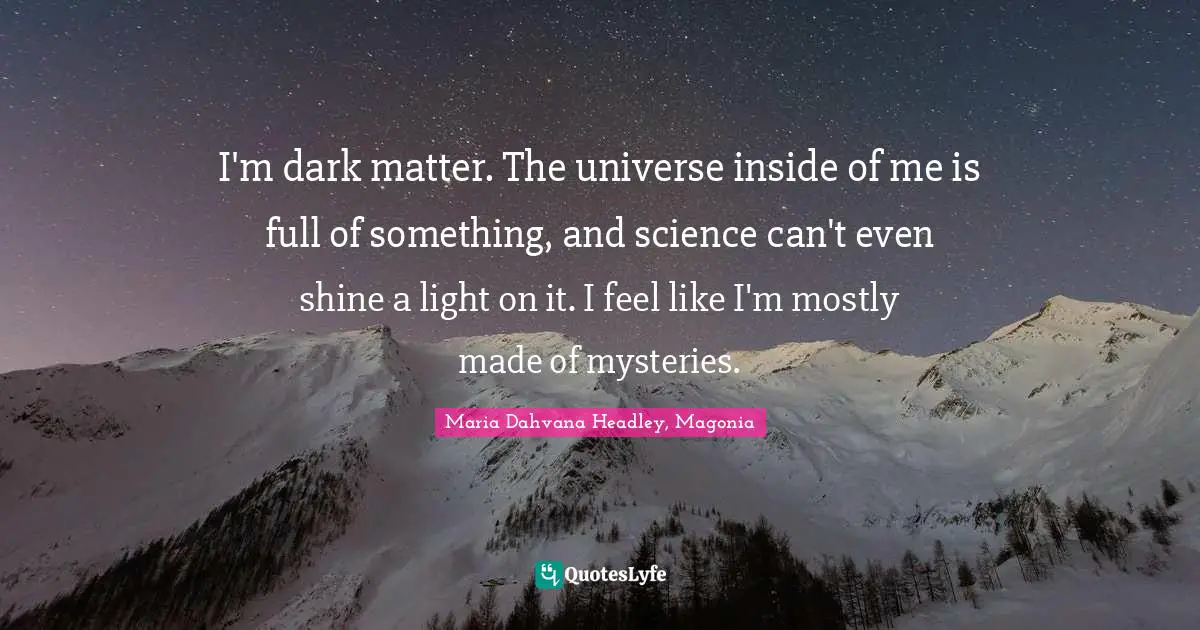I'm dark matter. The universe inside of me is full of something, and science can't even shine a light on it. I feel like I'm mostly made of mysteries.