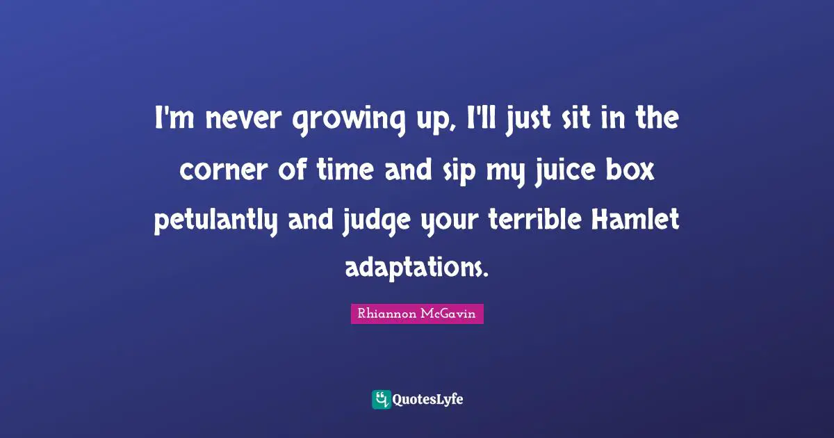 I'm never growing up, I'll just sit in the corner of time and sip my juice box petulantly and judge your terrible Hamlet adaptations.