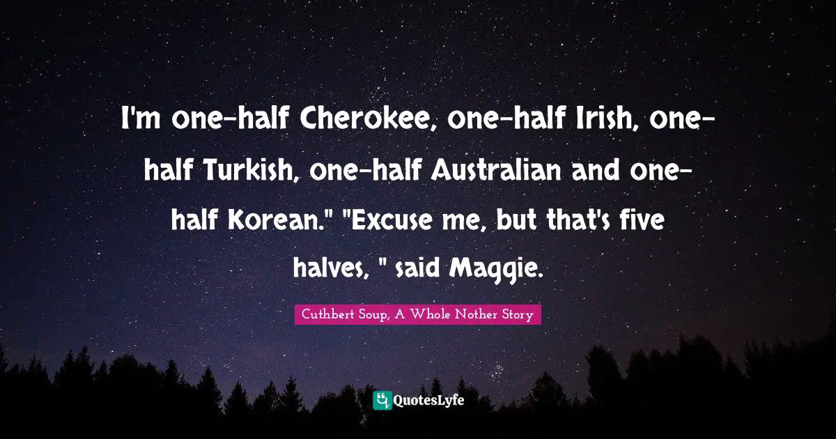 I'm one-half Cherokee, one-half Irish, one-half Turkish, one-half Australian and one-half Korean." "Excuse me, but that's five halves, " said Maggie.