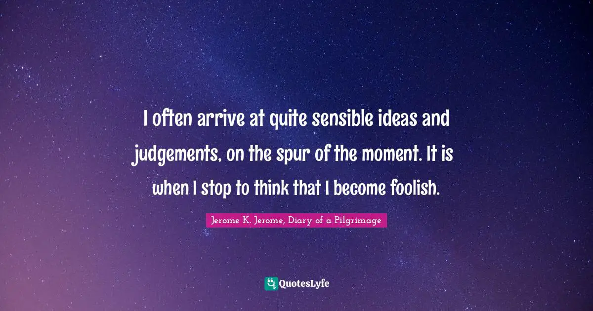 Jerome K. Jerome Quotes: "I often arrive at quite sensible ideas and judgements, on the spur of the moment. It is when I stop to think that I become foolish."