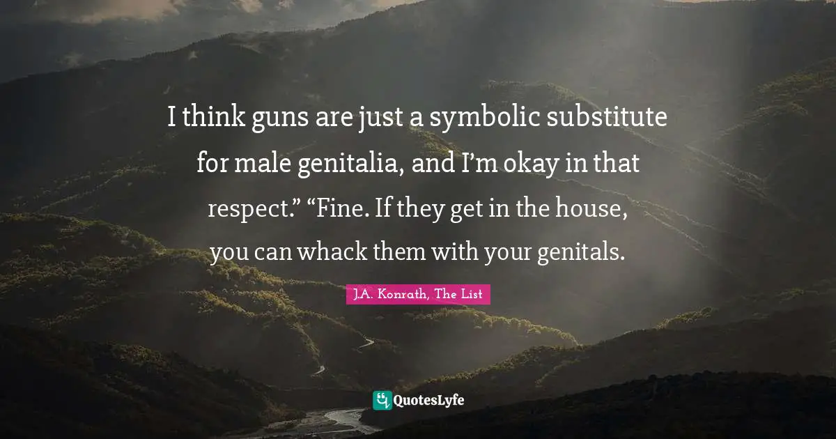 I think guns are just a symbolic substitute for male genitalia, and I’m okay in that respect.” “Fine. If they get in the house, you can whack them with your genitals.