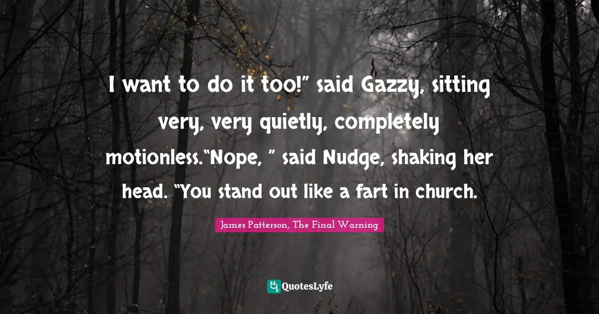 I want to do it too!” said Gazzy, sitting very, very quietly, completely motionless.“Nope, ” said Nudge, shaking her head. “You stand out like a fart in church.