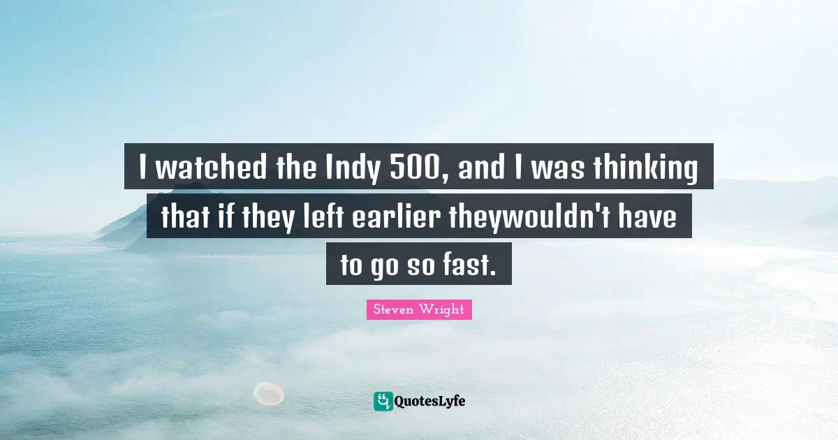 I watched the Indy 500, and I was thinking that if they left earlier theywouldn't have to go so fast.