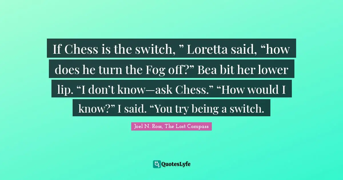 Switch Quotes: "If Chess is the switch, ” Loretta said, “how does he turn the Fog off?” Bea bit her lower lip. “I don’t know—ask Chess.” “How would I know?” I said. “You try being a switch."