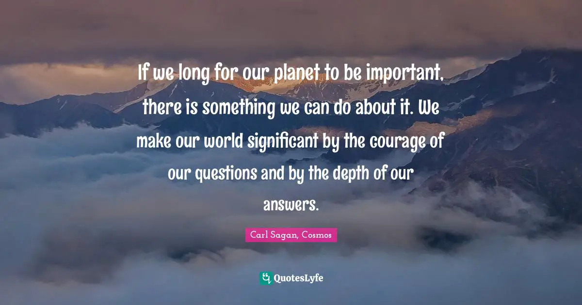 If we long for our planet to be important, there is something we can do about it. We make our world significant by the courage of our questions and by the depth of our answers.