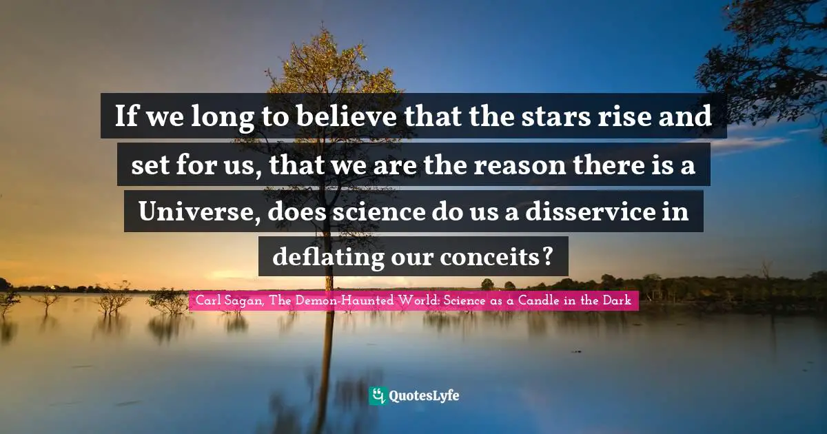 If we long to believe that the stars rise and set for us, that we are the reason there is a Universe, does science do us a disservice in deflating our conceits?