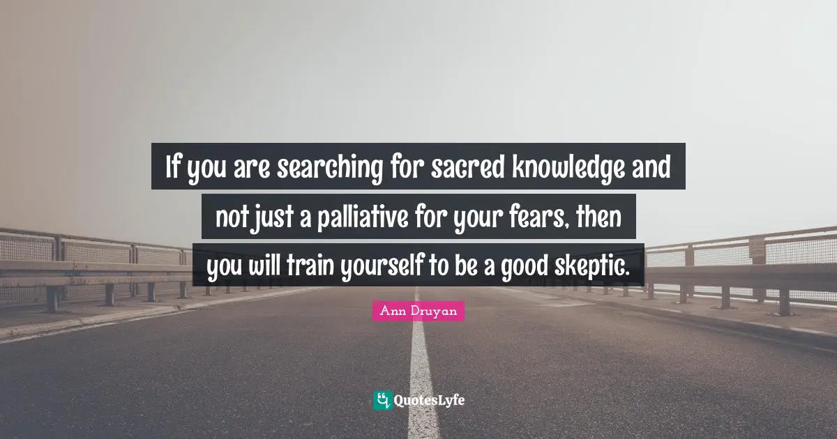If you are searching for sacred knowledge and not just a palliative for your fears, then you will train yourself to be a good skeptic.