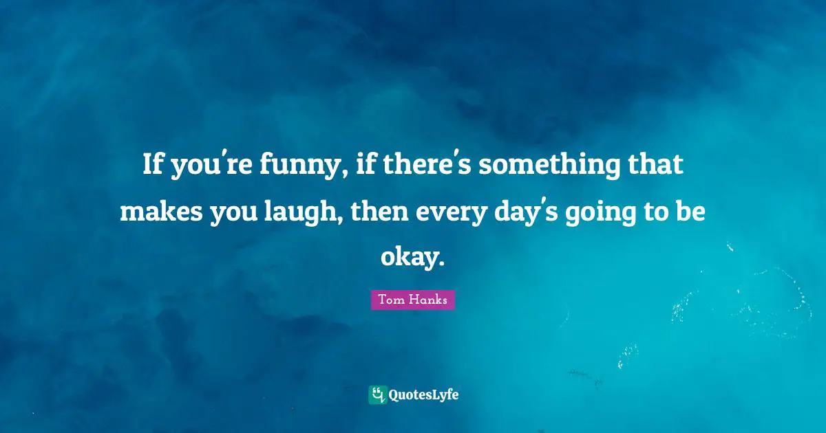 If you're funny, if there's something that makes you laugh, then every day's going to be okay.