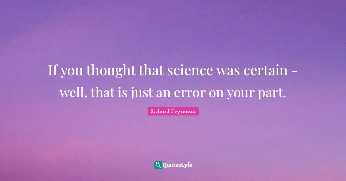 If you thought that science was certain - well, that is just an error on your part.