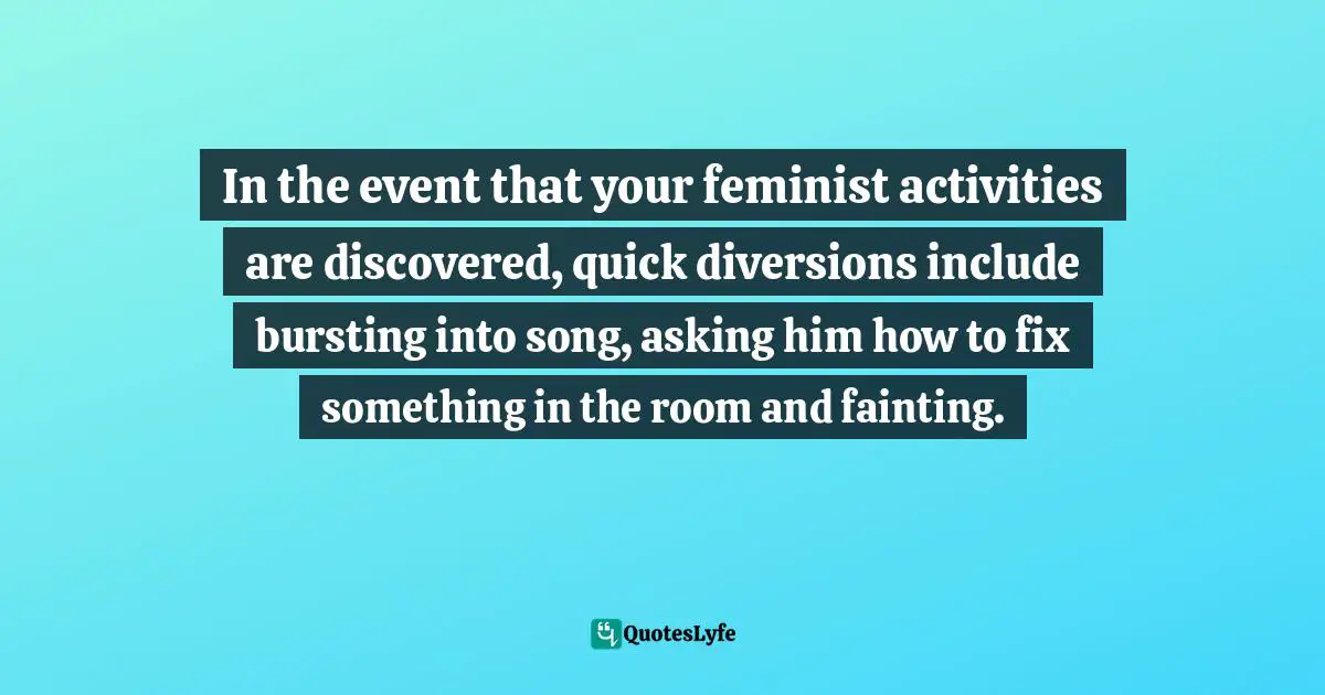 In the event that your feminist activities are discovered, quick diversions include bursting into song, asking him how to fix something in the room and fainting.