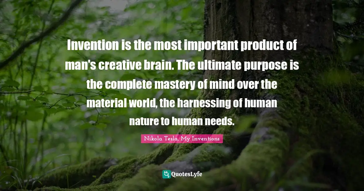 Nikola Tesla Quotes: "Invention is the most important product of man's creative brain. The ultimate purpose is the complete mastery of mind over the material world, the harnessing of human nature to human needs."