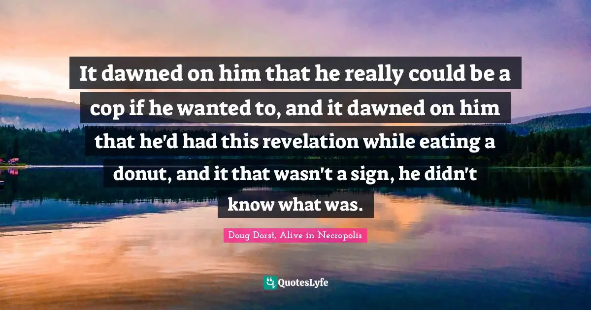 It dawned on him that he really could be a cop if he wanted to, and it dawned on him that he'd had this revelation while eating a donut, and it that wasn't a sign, he didn't know what was.