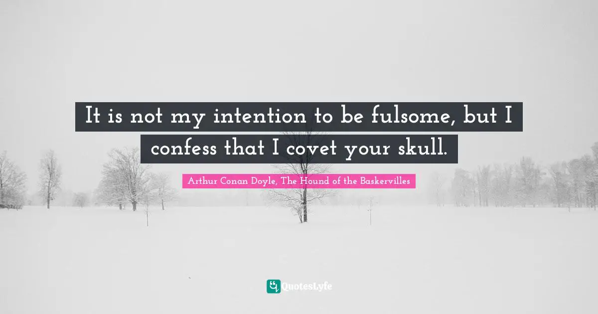 It is not my intention to be fulsome, but I confess that I covet your skull.