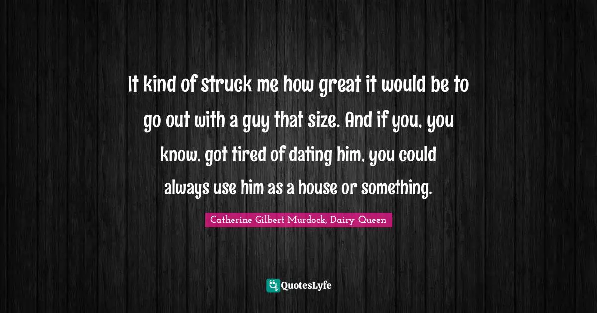 It kind of struck me how great it would be to go out with a guy that size. And if you, you know, got tired of dating him, you could always use him as a house or something.