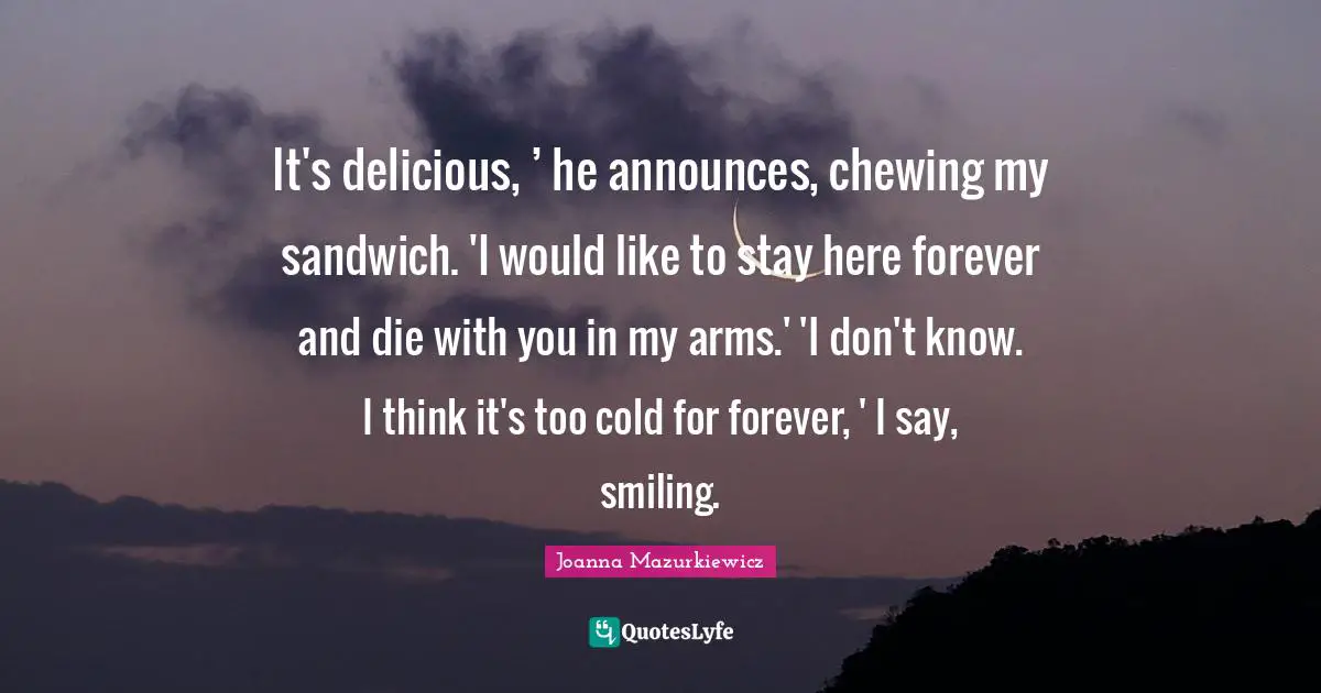 It's delicious, ’ he announces, chewing my sandwich. 'I would like to stay here forever and die with you in my arms.' 'I don't know. I think it's too cold for forever, ' I say, smiling.