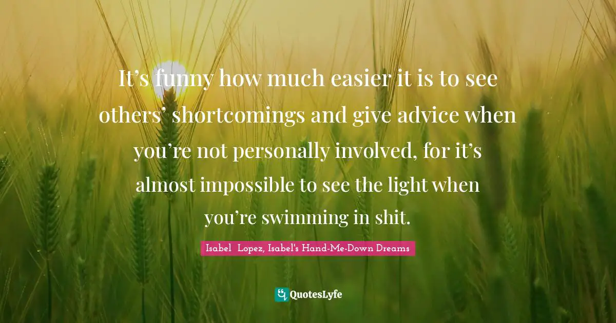 Advice For Women Quotes: "It’s funny how much easier it is to see others’ shortcomings and give advice when you’re not personally involved, for it’s almost impossible to see the light when you’re swimming in shit."