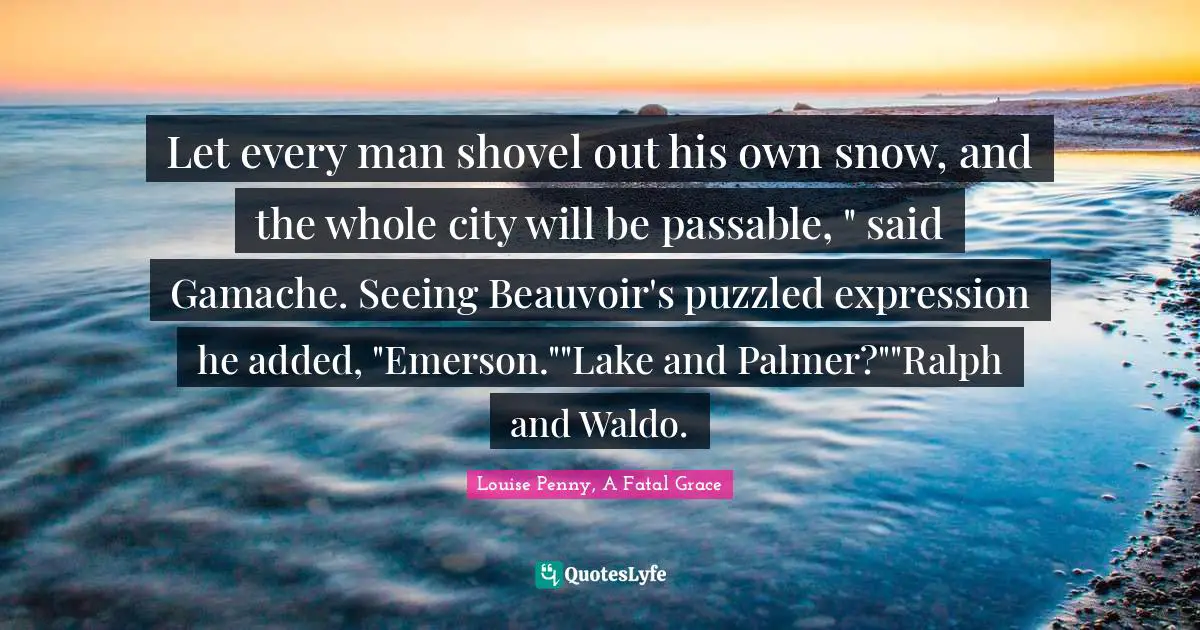 Louise Penny Quotes: "Let every man shovel out his own snow, and the whole city will be passable, " said Gamache. Seeing Beauvoir's puzzled expression he added, "Emerson.""Lake and Palmer?""Ralph and Waldo."