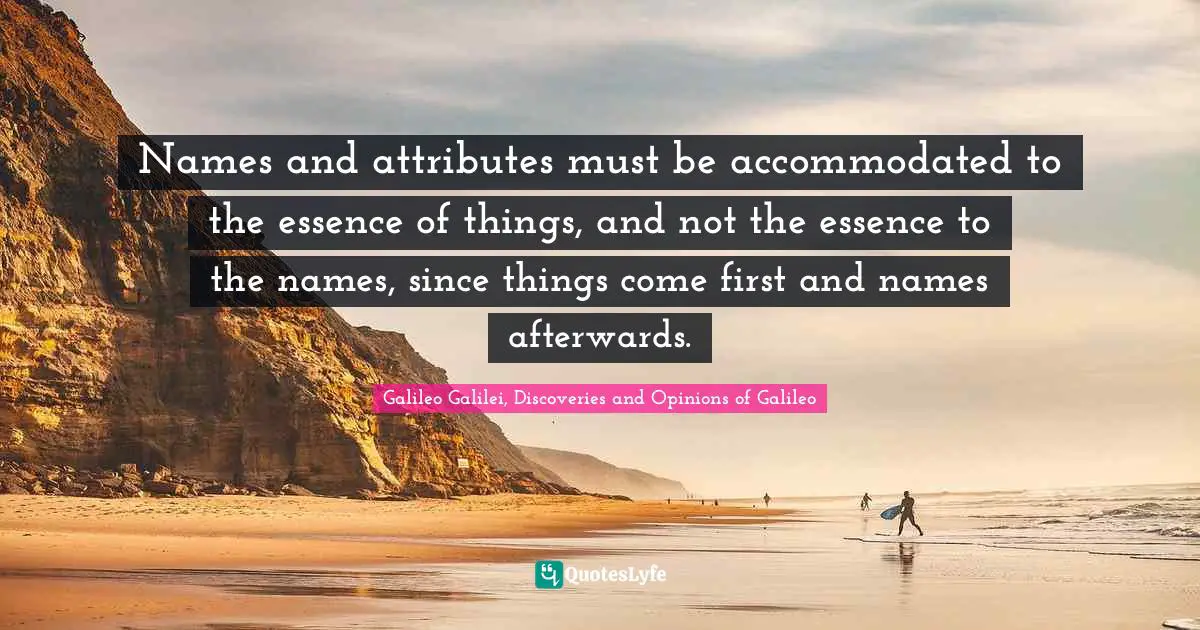 Galileo Galilei Quotes: "Names and attributes must be accommodated to the essence of things, and not the essence to the names, since things come first and names afterwards."