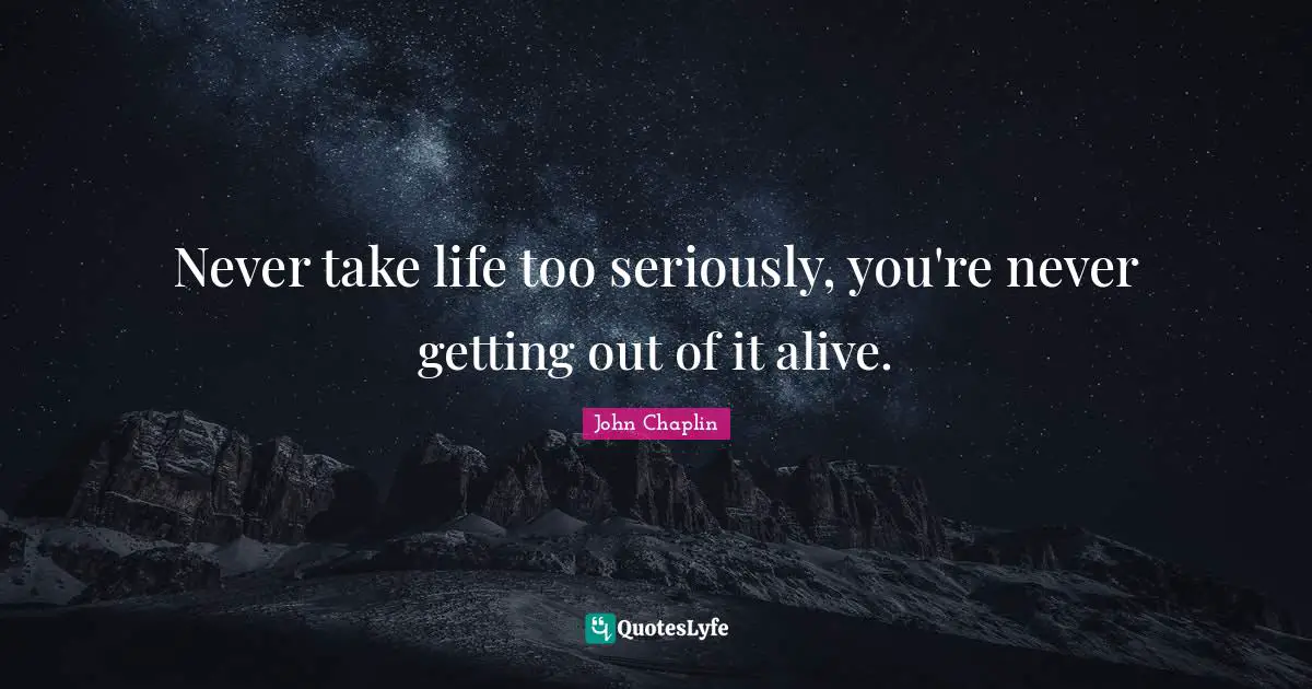 Never take life too seriously, you're never getting out of it alive.