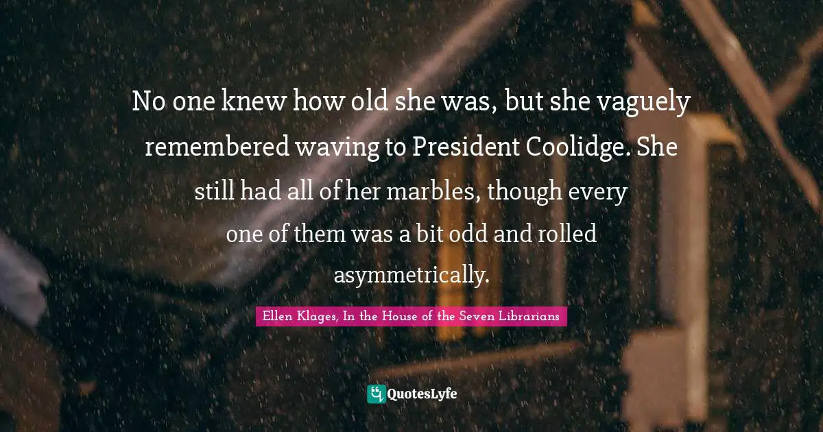 No one knew how old she was, but she vaguely remembered waving to President Coolidge. She still had all of her marbles, though every one of them was a bit odd and rolled asymmetrically.