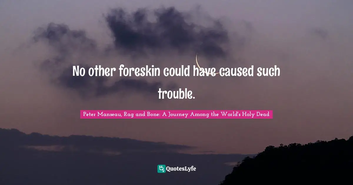 No other foreskin could have caused such trouble.