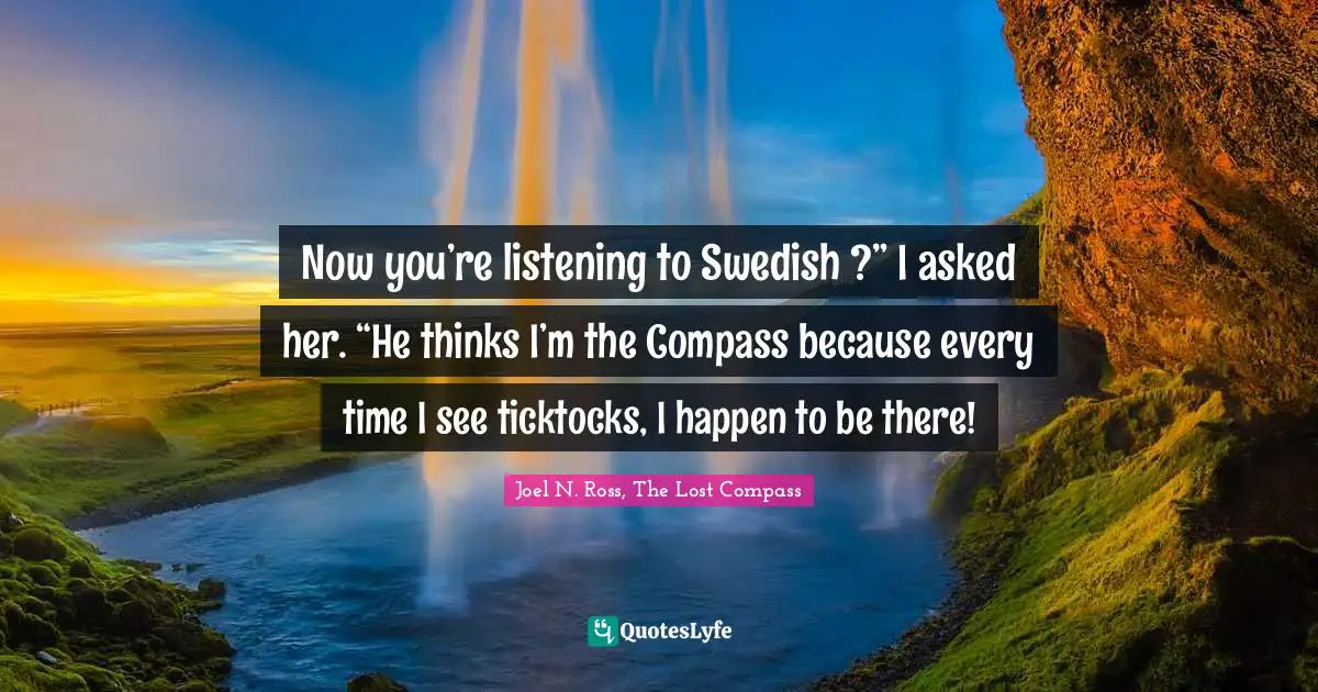 Now you’re listening to Swedish ?” I asked her. “He thinks I’m the Compass because every time I see ticktocks, I happen to be there!