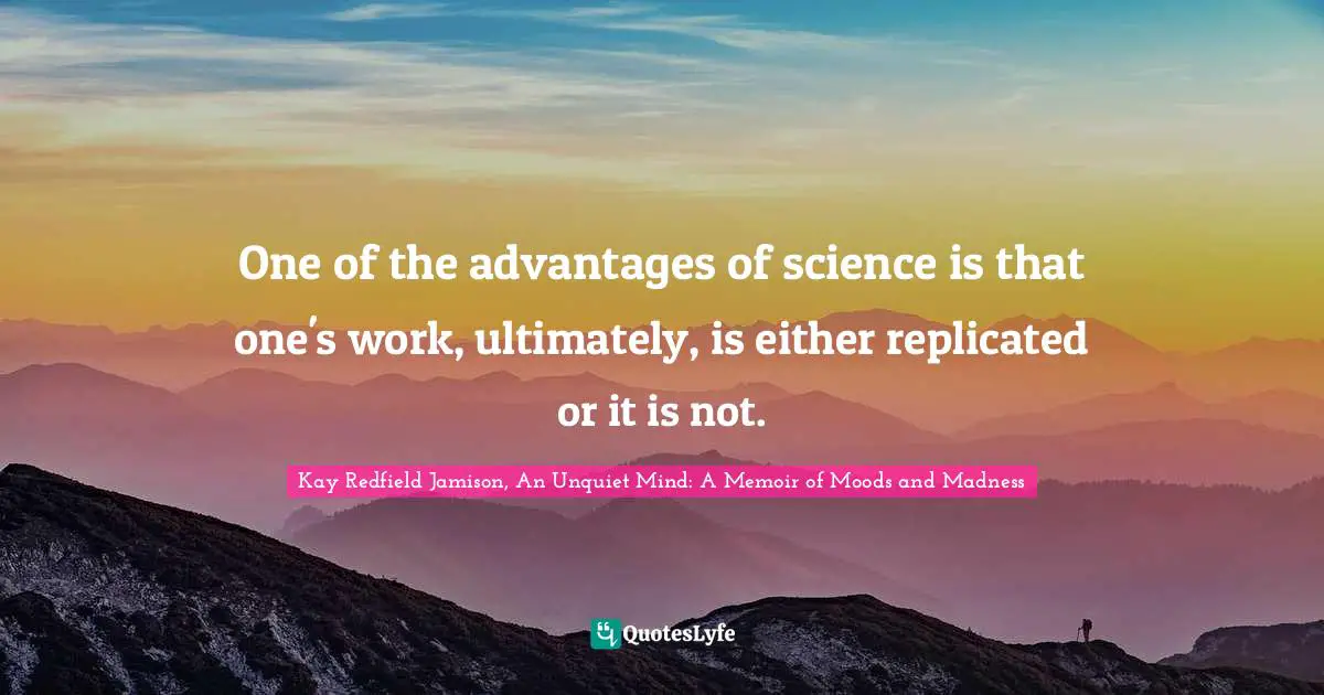One of the advantages of science is that one's work, ultimately, is either replicated or it is not.