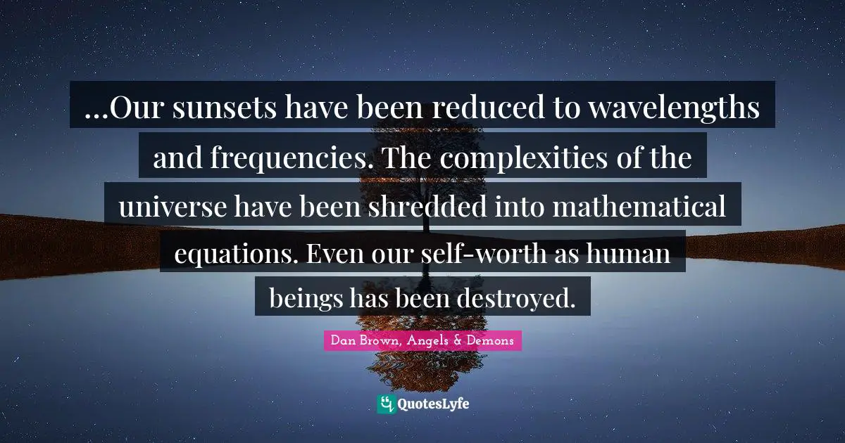 …Our sunsets have been reduced to wavelengths and frequencies. The complexities of the universe have been shredded into mathematical equations. Even our self-worth as human beings has been destroyed.