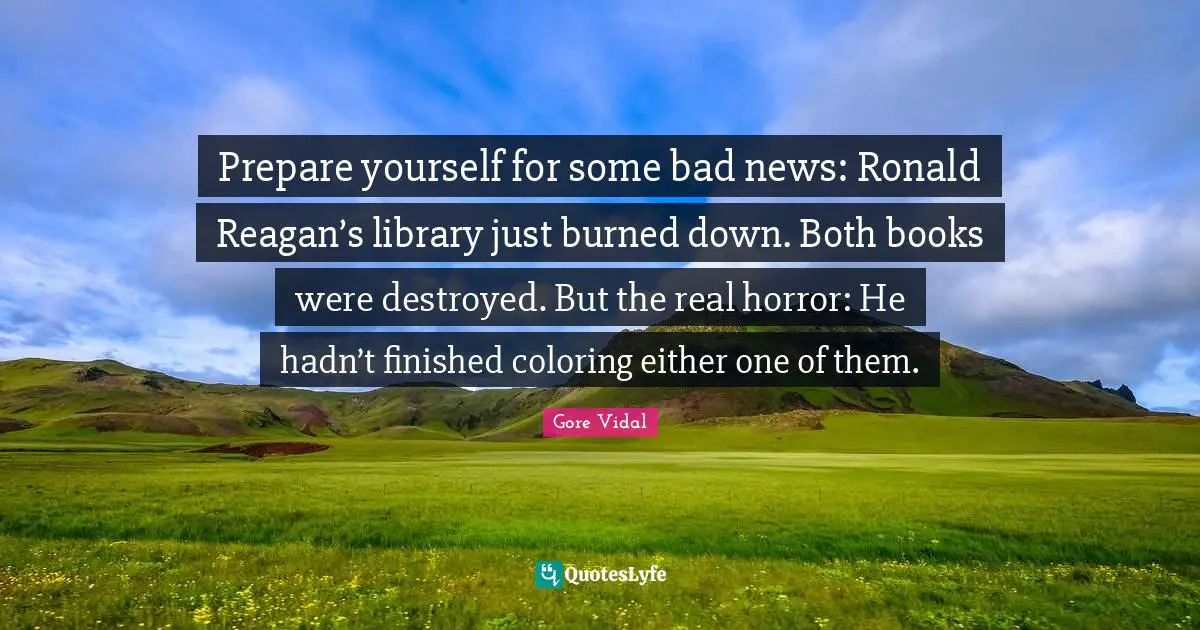 Gore Vidal Quotes: "Prepare yourself for some bad news: Ronald Reagan’s library just burned down. Both books were destroyed. But the real horror: He hadn’t finished coloring either one of them."