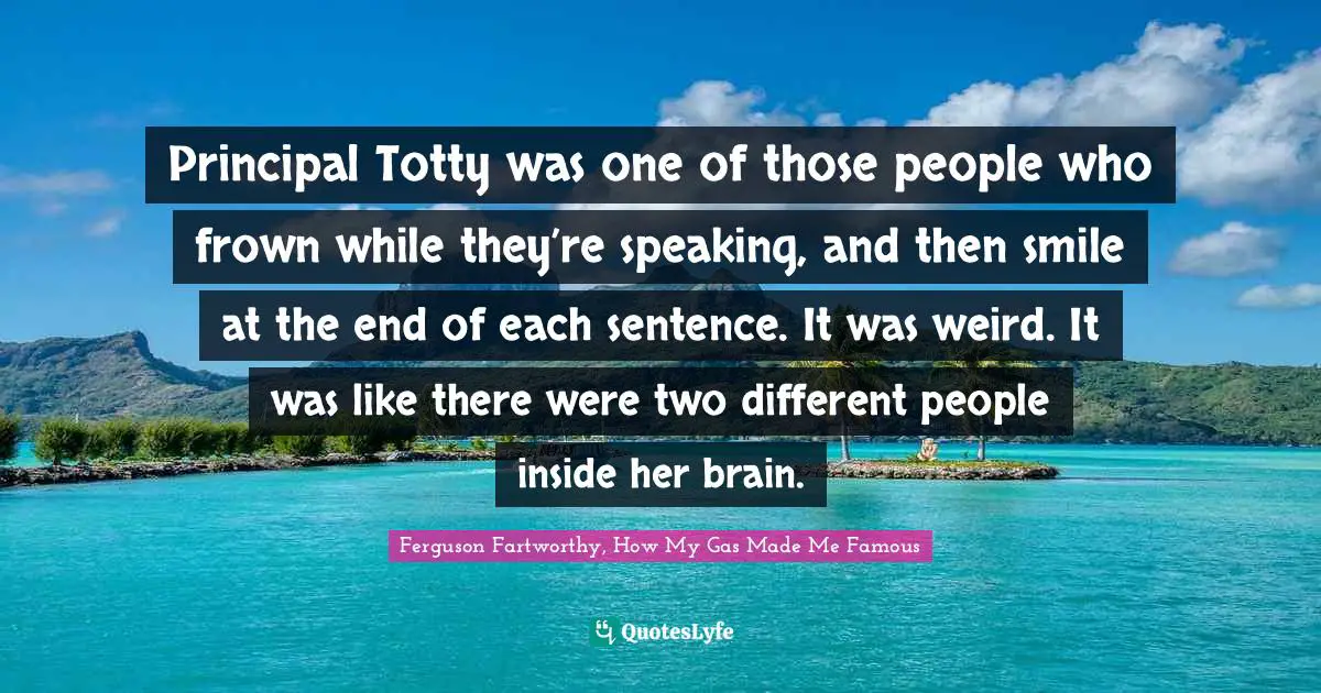 Principal Totty was one of those people who frown while they’re speaking, and then smile at the end of each sentence. It was weird. It was like there were two different people inside her brain.