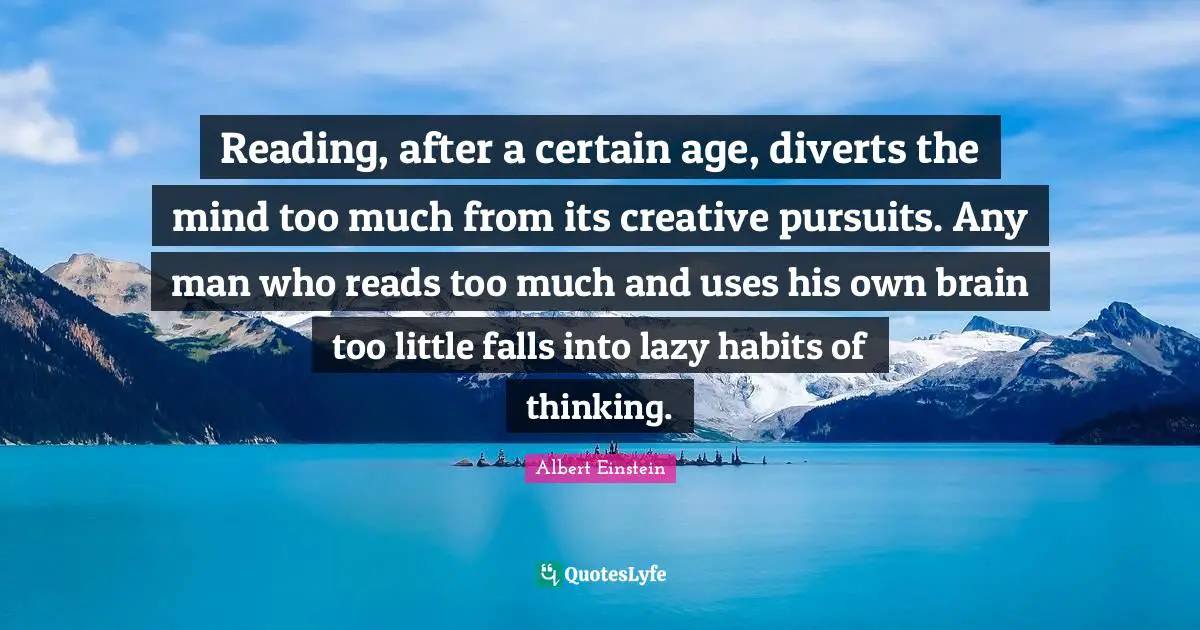 Reading, after a certain age, diverts the mind too much from its creative pursuits. Any man who reads too much and uses his own brain too little falls into lazy habits of thinking.