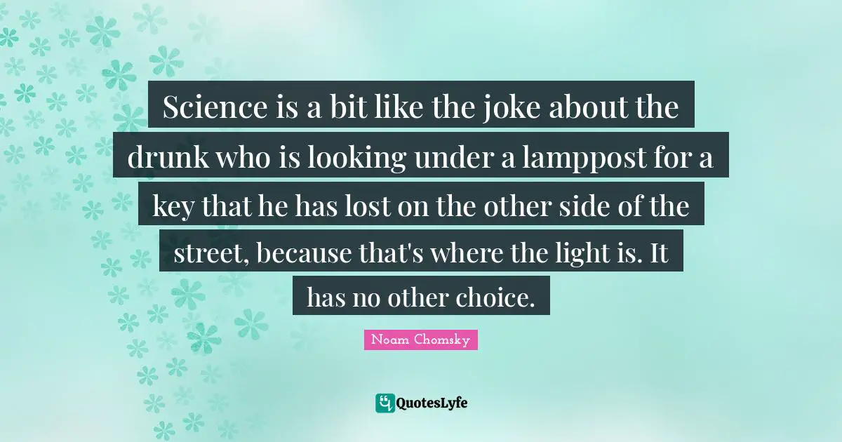 Science is a bit like the joke about the drunk who is looking under a lamppost for a key that he has lost on the other side of the street, because that's where the light is. It has no other choice.