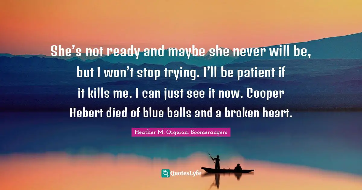 She’s not ready and maybe she never will be, but I won’t stop trying. I’ll be patient if it kills me. I can just see it now. Cooper Hebert died of blue balls and a broken heart.
