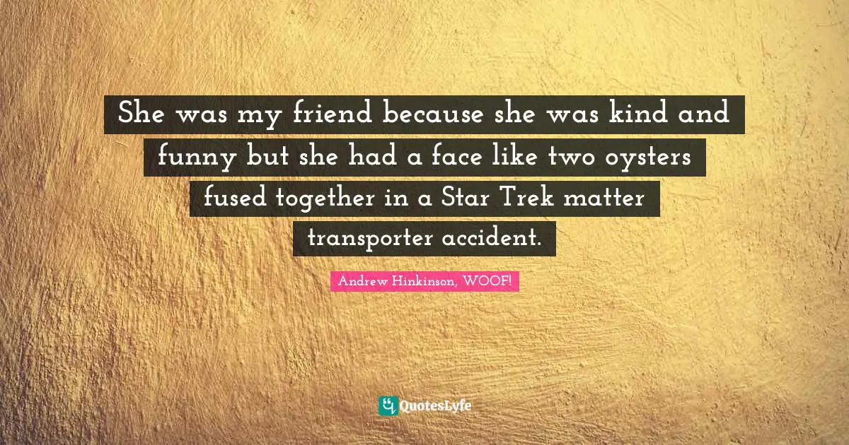 She was my friend because she was kind and funny but she had a face like two oysters fused together in a Star Trek matter transporter accident.