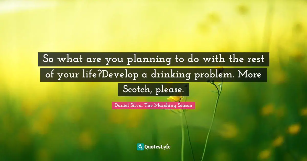 So what are you planning to do with the rest of your life?Develop a drinking problem. More Scotch, please.