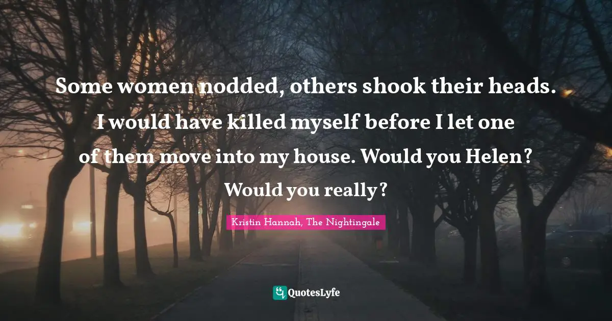 Some women nodded, others shook their heads. I would have killed myself before I let one of them move into my house. Would you Helen? Would you really?