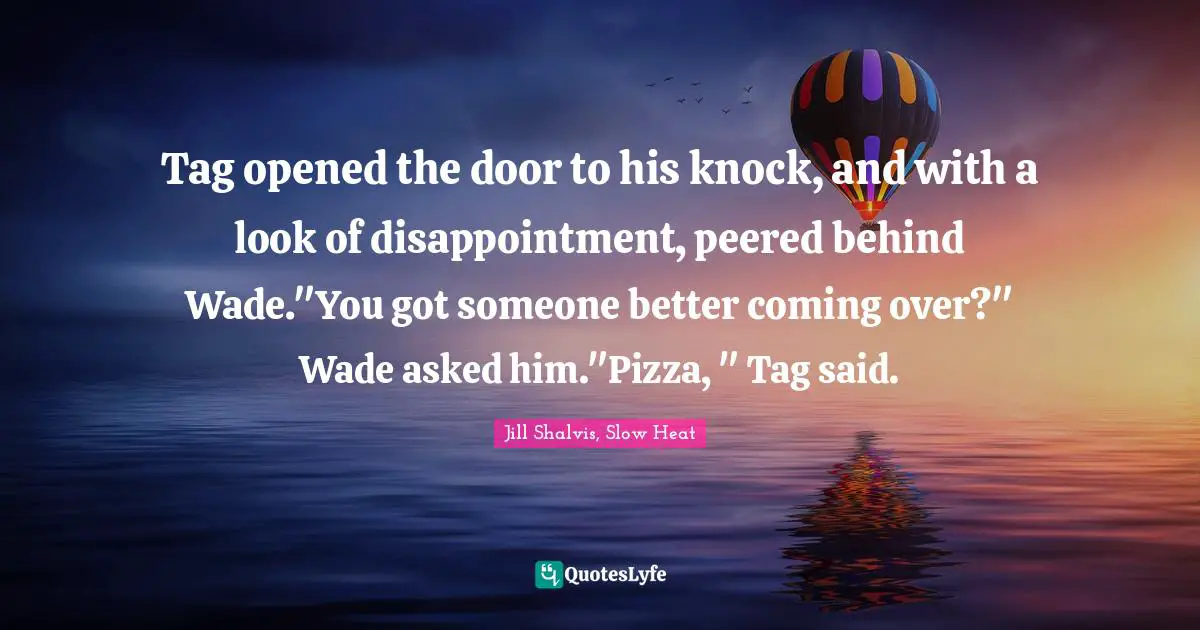 Tag opened the door to his knock, and with a look of disappointment, peered behind Wade."You got someone better coming over?" Wade asked him."Pizza, " Tag said.