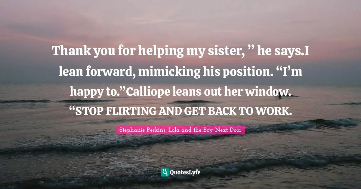 Thank you for helping my sister, ” he says.I lean forward, mimicking his position. “I’m happy to.”Calliope leans out her window. “STOP FLIRTING AND GET BACK TO WORK.