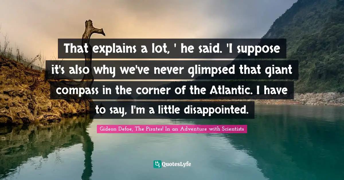 That explains a lot, ' he said. 'I suppose it's also why we've never glimpsed that giant compass in the corner of the Atlantic. I have to say, I'm a little disappointed.