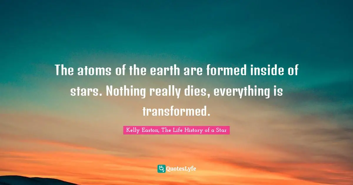 Kelly Easton, The Life History Of A Star Quotes: "The atoms of the earth are formed inside of stars. Nothing really dies, everything is transformed."