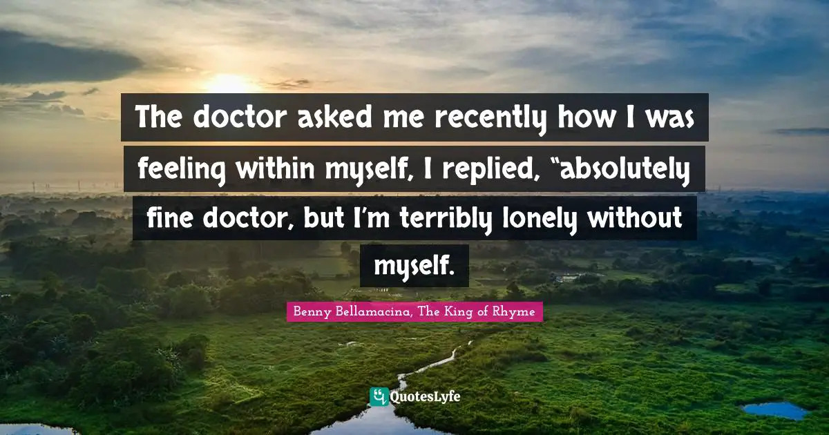 The doctor asked me recently how I was feeling within myself, I replied, “absolutely fine doctor, but I’m terribly lonely without myself.