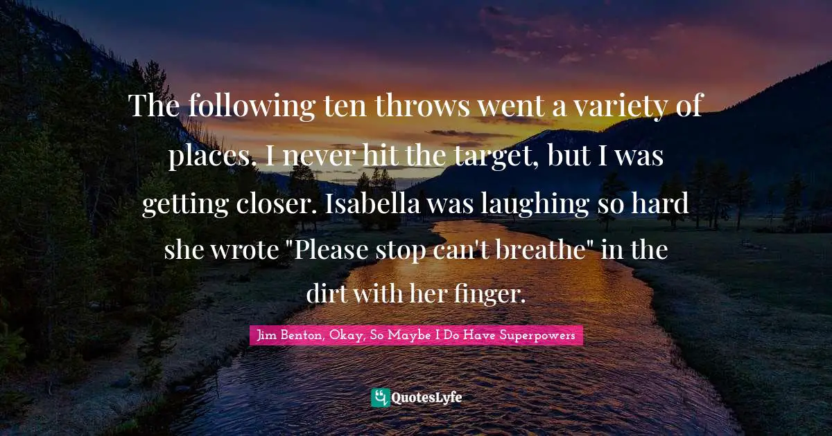The following ten throws went a variety of places. I never hit the target, but I was getting closer. Isabella was laughing so hard she wrote "Please stop can't breathe" in the dirt with her finger.