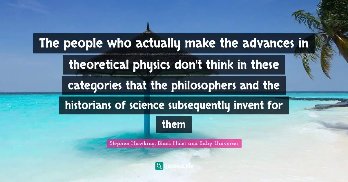 Stephen Hawking, Black Holes and Baby Universes Quotes: The people who actually make the advances in theoretical physics don't think in these categories that the philosophers and the historians of science subsequently invent for them