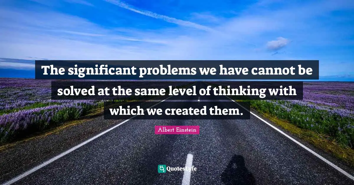 The significant problems we have cannot be solved at the same level of thinking with which we created them.