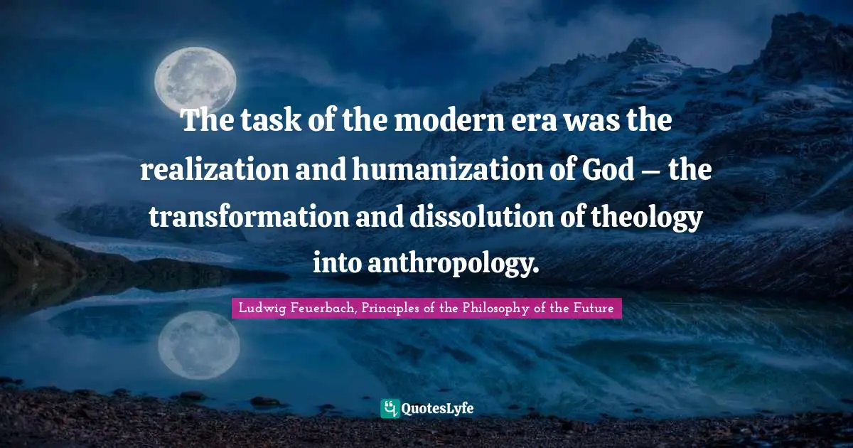 The task of the modern era was the realization and humanization of God – the transformation and dissolution of theology into anthropology.