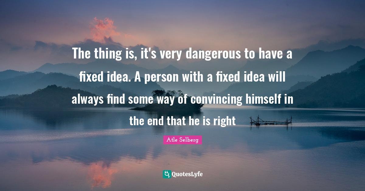 The thing is, it's very dangerous to have a fixed idea. A person with