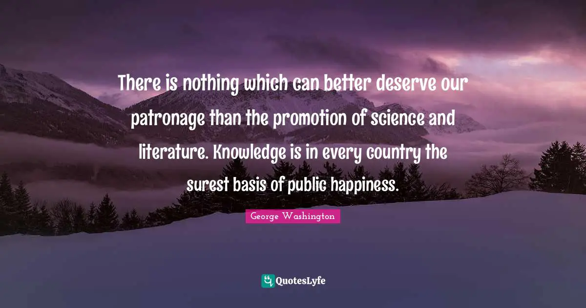 George Washington Quotes: There is nothing which can better deserve our patronage than the promotion of science and literature. Knowledge is in every country the surest basis of public happiness.