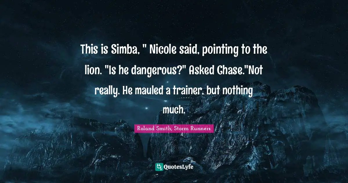 This is Simba, " Nicole said, pointing to the lion. "Is he dangerous?" Asked Chase."Not really. He mauled a trainer, but nothing much.