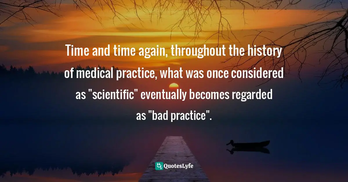 Time and time again, throughout the history of medical practice, what was once considered as "scientific" eventually becomes regarded as "bad practice".